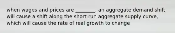 when wages and prices are ________, an aggregate demand shift will cause a shift along the short-run aggregate supply curve, which will cause the rate of real growth to change