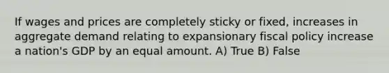 If wages and prices are completely sticky or fixed, increases in aggregate demand relating to expansionary fiscal policy increase a nation's GDP by an equal amount. A) True B) False