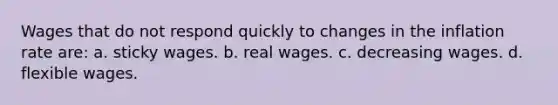 Wages that do not respond quickly to changes in the inflation rate are: a. sticky wages. b. real wages. c. decreasing wages. d. flexible wages.