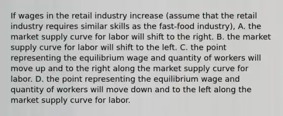 If wages in the retail industry increase (assume that the retail industry requires similar skills as the fast-food industry), A. the market supply curve for labor will shift to the right. B. the market supply curve for labor will shift to the left. C. the point representing the equilibrium wage and quantity of workers will move up and to the right along the market supply curve for labor. D. the point representing the equilibrium wage and quantity of workers will move down and to the left along the market supply curve for labor.