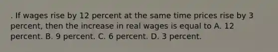 . If wages rise by 12 percent at the same time prices rise by 3 percent, then the increase in real wages is equal to A. 12 percent. B. 9 percent. C. 6 percent. D. 3 percent.