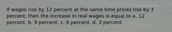 If wages rise by 12 percent at the same time prices rise by 3 percent, then the increase in real wages is equal to a. 12 percent. b. 9 percent. c. 6 percent. d. 3 percent.