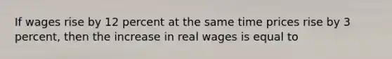 If wages rise by 12 percent at the same time prices rise by 3 percent, then the increase in real wages is equal to