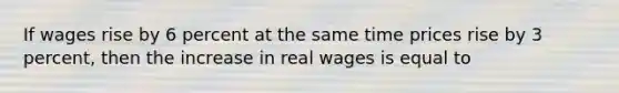 If wages rise by 6 percent at the same time prices rise by 3 percent, then the increase in real wages is equal to