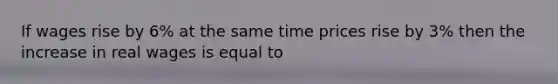 If wages rise by 6% at the same time prices rise by 3% then the increase in real wages is equal to