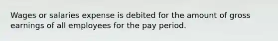 Wages or salaries expense is debited for the amount of gross earnings of all employees for the pay period.