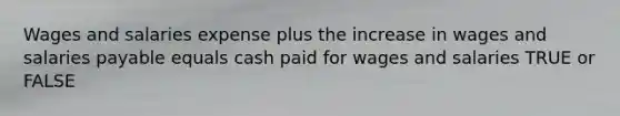 Wages and salaries expense plus the increase in wages and salaries payable equals cash paid for wages and salaries TRUE or FALSE