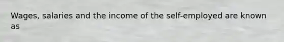 Wages, salaries and the income of the self-employed are known as