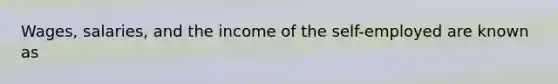 Wages, salaries, and the income of the self-employed are known as