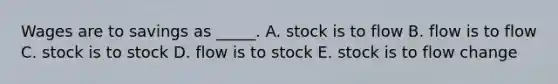 Wages are to savings as _____. A. stock is to flow B. flow is to flow C. stock is to stock D. flow is to stock E. stock is to flow change