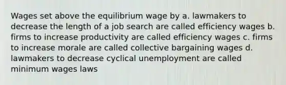 Wages set above the equilibrium wage by a. lawmakers to decrease the length of a job search are called efficiency wages b. firms to increase productivity are called efficiency wages c. firms to increase morale are called collective bargaining wages d. lawmakers to decrease cyclical unemployment are called minimum wages laws