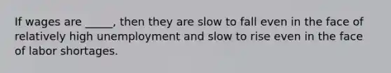 If wages are _____, then they are slow to fall even in the face of relatively high unemployment and slow to rise even in the face of labor shortages.