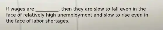 If wages are __________, then they are slow to fall even in the face of relatively high unemployment and slow to rise even in the face of labor shortages.