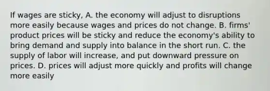 If wages are​ sticky, A. the economy will adjust to disruptions more easily because wages and prices do not change. B. ​firms' product prices will be sticky and reduce the​ economy's ability to bring demand and supply into balance in the short run. C. the supply of labor will​ increase, and put downward pressure on prices. D. prices will adjust more quickly and profits will change more easily