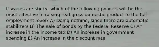 If wages are sticky, which of the following policies will be the most effective in raising real gross domestic product to the full-employment level? A) Doing nothing, since there are automatic stabilizers B) The sale of bonds by the Federal Reserve C) An increase in the income tax D) An increase in government spending E) An increase in the discount rate