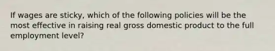 If wages are sticky, which of the following policies will be the most effective in raising real gross domestic product to the full employment level?