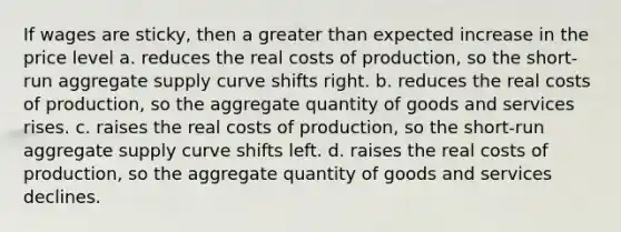 If wages are sticky, then a greater than expected increase in the price level a. reduces the real costs of production, so the short-run aggregate supply curve shifts right. b. reduces the real costs of production, so the aggregate quantity of goods and services rises. c. raises the real costs of production, so the short-run aggregate supply curve shifts left. d. raises the real costs of production, so the aggregate quantity of goods and services declines.