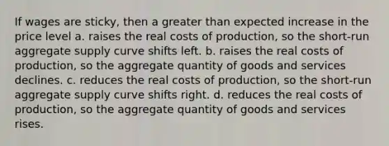 If wages are sticky, then a greater than expected increase in the price level a. raises the real costs of production, so the short-run aggregate supply curve shifts left. b. raises the real costs of production, so the aggregate quantity of goods and services declines. c. reduces the real costs of production, so the short-run aggregate supply curve shifts right. d. reduces the real costs of production, so the aggregate quantity of goods and services rises.