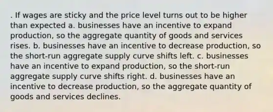 . If wages are sticky and the price level turns out to be higher than expected a. businesses have an incentive to expand production, so the aggregate quantity of goods and services rises. b. businesses have an incentive to decrease production, so the short-run aggregate supply curve shifts left. c. businesses have an incentive to expand production, so the short-run aggregate supply curve shifts right. d. businesses have an incentive to decrease production, so the aggregate quantity of goods and services declines.