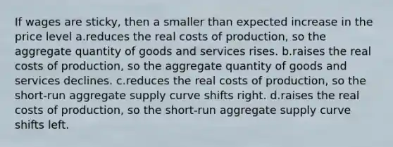 If wages are sticky, then a smaller than expected increase in the price level a.reduces the real costs of production, so the aggregate quantity of goods and services rises. b.raises the real costs of production, so the aggregate quantity of goods and services declines. c.reduces the real costs of production, so the short-run aggregate supply curve shifts right. d.raises the real costs of production, so the short-run aggregate supply curve shifts left.