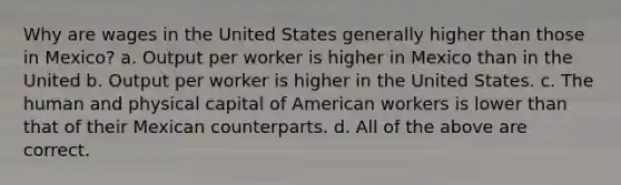 Why are wages in the United States generally higher than those in Mexico? a. Output per worker is higher in Mexico than in the United b. Output per worker is higher in the United States. c. The human and physical capital of American workers is lower than that of their Mexican counterparts. d. All of the above are correct.