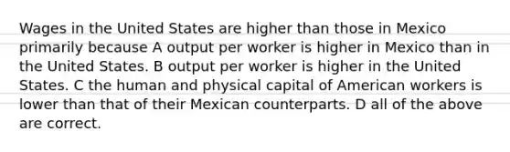 Wages in the United States are higher than those in Mexico primarily because A output per worker is higher in Mexico than in the United States. B output per worker is higher in the United States. C the human and physical capital of American workers is lower than that of their Mexican counterparts. D all of the above are correct.