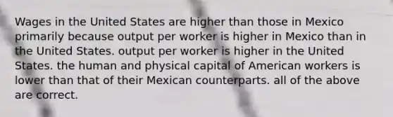 Wages in the United States are higher than those in Mexico primarily because output per worker is higher in Mexico than in the United States. output per worker is higher in the United States. the human and physical capital of American workers is lower than that of their Mexican counterparts. all of the above are correct.