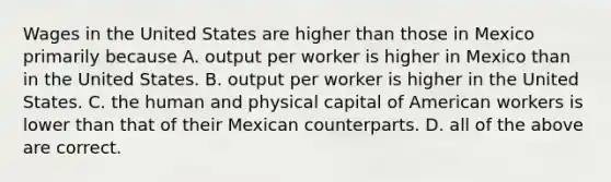 Wages in the United States are higher than those in Mexico primarily because A. output per worker is higher in Mexico than in the United States. B. output per worker is higher in the United States. C. the human and physical capital of American workers is lower than that of their Mexican counterparts. D. all of the above are correct.