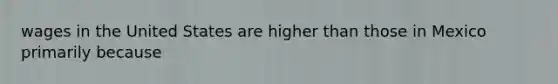 wages in the United States are higher than those in Mexico primarily because