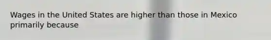 Wages in the United States are higher than those in Mexico primarily because