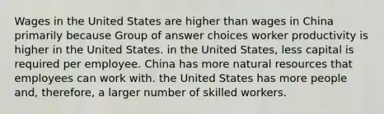 Wages in the United States are higher than wages in China primarily because Group of answer choices worker productivity is higher in the United States. in the United States, less capital is required per employee. China has more <a href='https://www.questionai.com/knowledge/k6l1d2KrZr-natural-resources' class='anchor-knowledge'>natural resources</a> that employees can work with. the United States has more people and, therefore, a larger number of skilled workers.