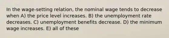 In the wage-setting relation, the nominal wage tends to decrease when A) the price level increases. B) the <a href='https://www.questionai.com/knowledge/kh7PJ5HsOk-unemployment-rate' class='anchor-knowledge'>unemployment rate</a> decreases. C) unemployment benefits decrease. D) the minimum wage increases. E) all of these