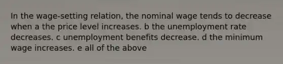 In the wage-setting relation, the nominal wage tends to decrease when a the price level increases. b the <a href='https://www.questionai.com/knowledge/kh7PJ5HsOk-unemployment-rate' class='anchor-knowledge'>unemployment rate</a> decreases. c unemployment benefits decrease. d the minimum wage increases. e all of the above