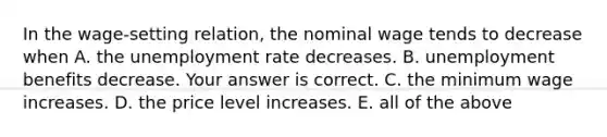 In the wage-setting ​relation, the nominal wage tends to decrease when A. the unemployment rate decreases. B. unemployment benefits decrease. Your answer is correct. C. the minimum wage increases. D. the price level increases. E. all of the above