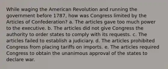 While waging the American Revolution and running the government before 1787, how was Congress limited by the Articles of Confederation? a. The articles gave too much power to the executive. b. The articles did not give Congress the authority to order states to comply with its requests. c. The articles failed to establish a judiciary. d. The articles prohibited Congress from placing tariffs on imports. e. The articles required Congress to obtain the unanimous approval of the states to declare war.