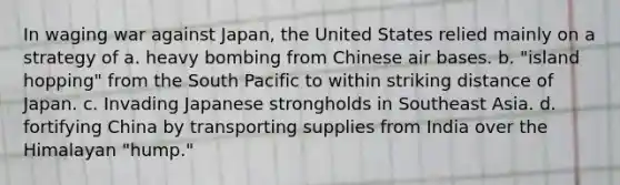 In waging war against Japan, the United States relied mainly on a strategy of a. heavy bombing from Chinese air bases. b. "island hopping" from the South Pacific to within striking distance of Japan. c. Invading Japanese strongholds in Southeast Asia. d. fortifying China by transporting supplies from India over the Himalayan "hump."