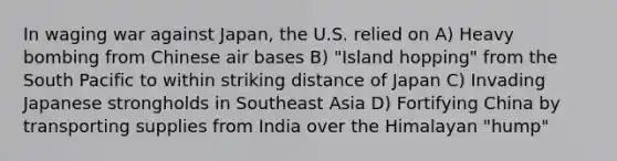 In waging war against Japan, the U.S. relied on A) Heavy bombing from Chinese air bases B) "Island hopping" from the South Pacific to within striking distance of Japan C) Invading Japanese strongholds in Southeast Asia D) Fortifying China by transporting supplies from India over the Himalayan "hump"