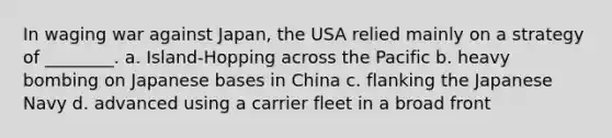 In waging war against Japan, the USA relied mainly on a strategy of ________. a. Island-Hopping across the Pacific b. heavy bombing on Japanese bases in China c. flanking the Japanese Navy d. advanced using a carrier fleet in a broad front