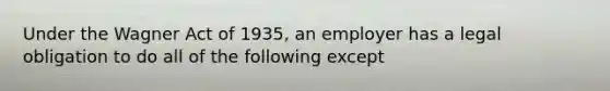 Under the Wagner Act of 1935, an employer has a legal obligation to do all of the following except