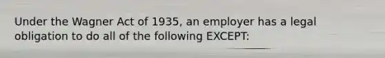 Under the Wagner Act of 1935, an employer has a legal obligation to do all of the following EXCEPT: