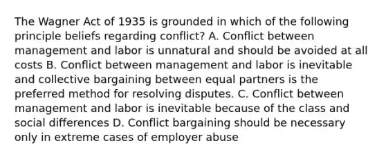 The Wagner Act of 1935 is grounded in which of the following principle beliefs regarding conflict? A. Conflict between management and labor is unnatural and should be avoided at all costs B. Conflict between management and labor is inevitable and collective bargaining between equal partners is the preferred method for resolving disputes. C. Conflict between management and labor is inevitable because of the class and social differences D. Conflict bargaining should be necessary only in extreme cases of employer abuse