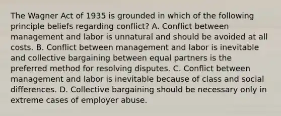 The Wagner Act of 1935 is grounded in which of the following principle beliefs regarding conflict? A. Conflict between management and labor is unnatural and should be avoided at all costs. B. Conflict between management and labor is inevitable and collective bargaining between equal partners is the preferred method for resolving disputes. C. Conflict between management and labor is inevitable because of class and social differences. D. Collective bargaining should be necessary only in extreme cases of employer abuse.