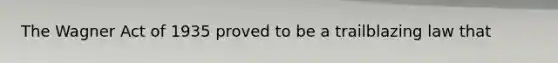 The Wagner Act of 1935 proved to be a trailblazing law that