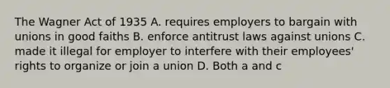 The Wagner Act of 1935 A. requires employers to bargain with unions in good faiths B. enforce antitrust laws against unions C. made it illegal for employer to interfere with their employees' rights to organize or join a union D. Both a and c