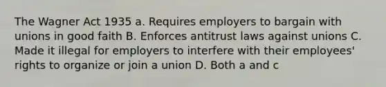 The Wagner Act 1935 a. Requires employers to bargain with unions in good faith B. Enforces antitrust laws against unions C. Made it illegal for employers to interfere with their employees' rights to organize or join a union D. Both a and c