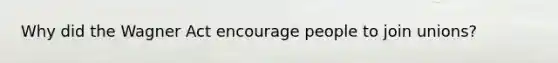Why did the Wagner Act encourage people to join unions?