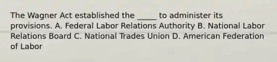 The Wagner Act established the _____ to administer its provisions. A. Federal Labor Relations Authority B. National Labor Relations Board C. National Trades Union D. American Federation of Labor