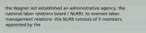 the Wagner Act established an administrative agency, the national labor relations board ( NLRB), to oversee labor-management relations -the NLRB consists of 5 members appointed by the