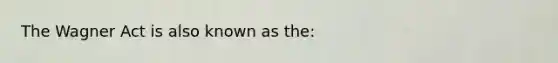 The Wagner Act is also known as the: