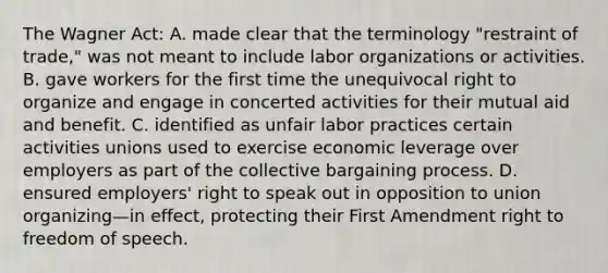 The Wagner Act: A. made clear that the terminology "restraint of trade," was not meant to include labor organizations or activities. B. gave workers for the first time the unequivocal right to organize and engage in concerted activities for their mutual aid and benefit. C. identified as unfair labor practices certain activities unions used to exercise economic leverage over employers as part of the collective bargaining process. D. ensured employers' right to speak out in opposition to union organizing—in effect, protecting their First Amendment right to freedom of speech.